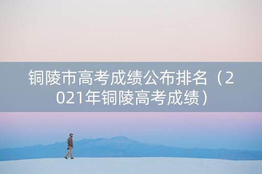 铜陵市高考成绩公布排名（2021年铜陵高考成绩）
