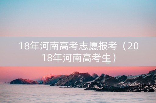 18年河南高考志愿报考（2018年河南高考生）