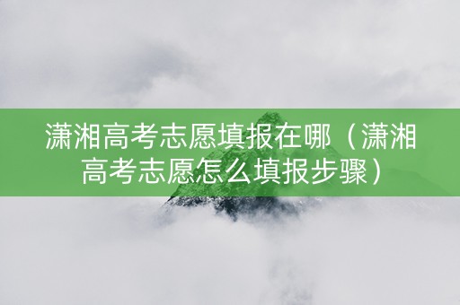 潇湘高考志愿填报在哪（潇湘高考志愿怎么填报步骤）