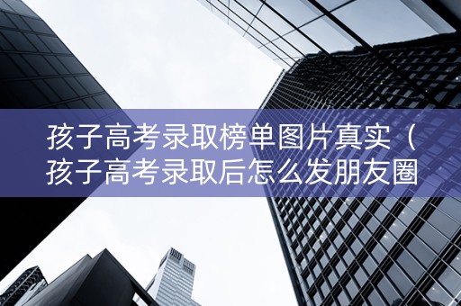 孩子高考录取榜单图片真实（孩子高考录取后怎么发朋友圈感言）