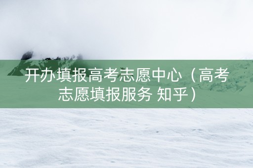 开办填报高考志愿中心（高考志愿填报服务 知乎）