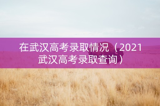 在武汉高考录取情况（2021武汉高考录取查询）