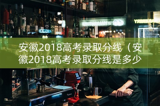 安徽2018高考录取分线（安徽2018高考录取分线是多少）