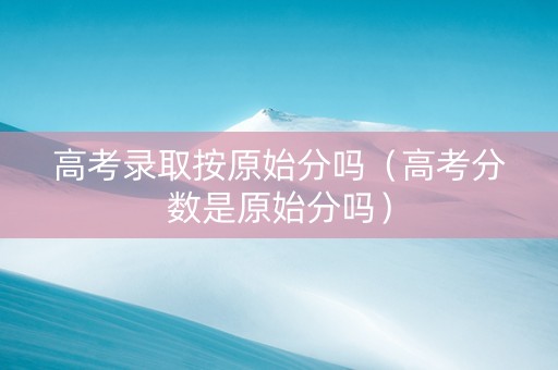 高考录取按原始分吗（高考分数是原始分吗）
