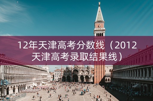 12年天津高考分数线（2012天津高考录取结果线）