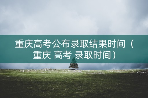 重庆高考公布录取结果时间（重庆 高考 录取时间）
