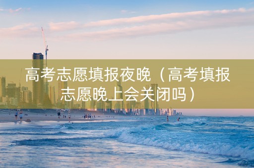 高考志愿填报夜晚（高考填报志愿晚上会关闭吗）