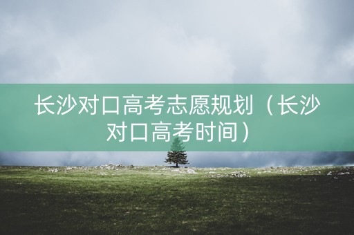 长沙对口高考志愿规划（长沙对口高考时间）