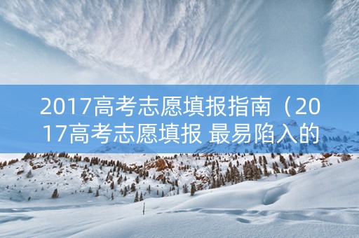 2017高考志愿填报指南（2017高考志愿填报 最易陷入的四大误区）