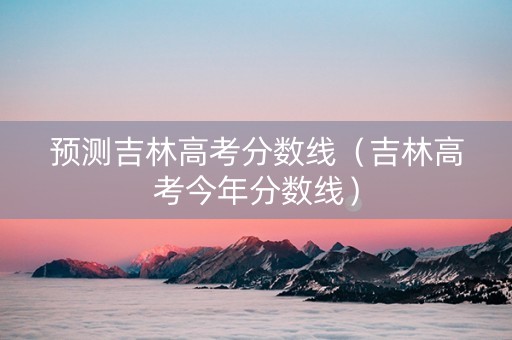 预测吉林高考分数线（吉林高考今年分数线）