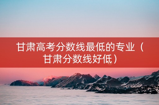 甘肃高考分数线最低的专业（甘肃分数线好低）