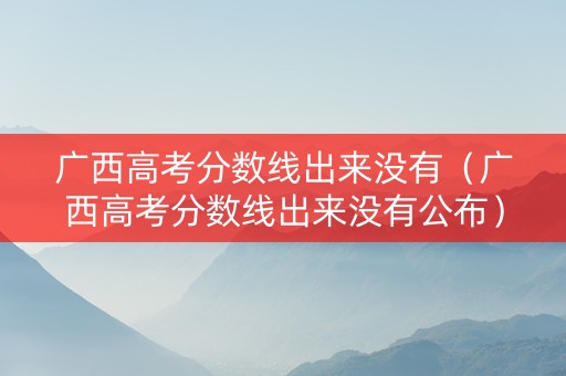 广西高考分数线出来没有（广西高考分数线出来没有公布）