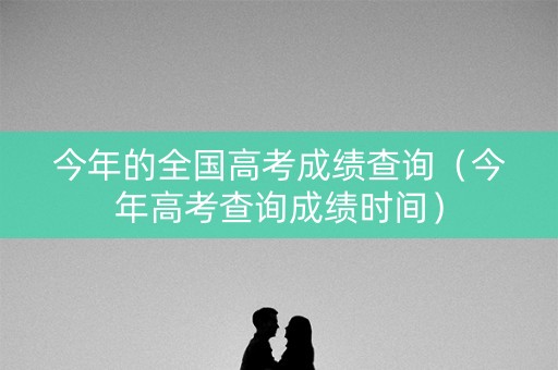 今年的全国高考成绩查询（今年高考查询成绩时间）
