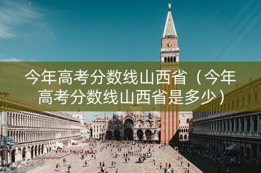 今年高考分数线山西省（今年高考分数线山西省是多少）