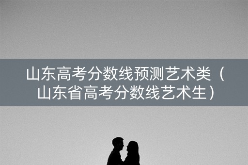 山东高考分数线预测艺术类（山东省高考分数线艺术生）