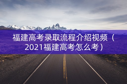 福建高考录取流程介绍视频（2021福建高考怎么考）