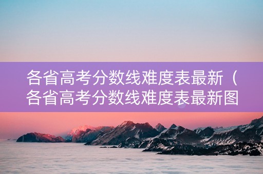 各省高考分数线难度表最新（各省高考分数线难度表最新图片）