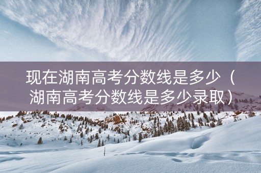 现在湖南高考分数线是多少（湖南高考分数线是多少录取）