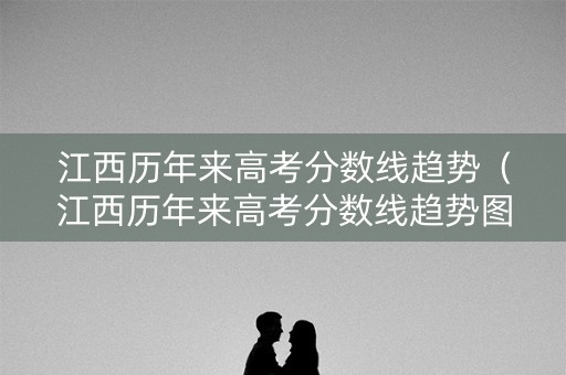江西历年来高考分数线趋势（江西历年来高考分数线趋势图表）