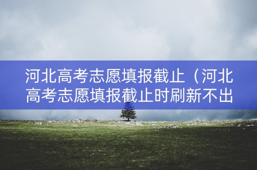 河北高考志愿填报截止（河北高考志愿填报截止时刷新不出来）