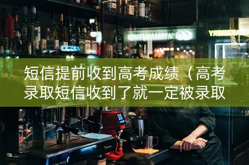 短信提前收到高考成绩（高考录取短信收到了就一定被录取了吗）