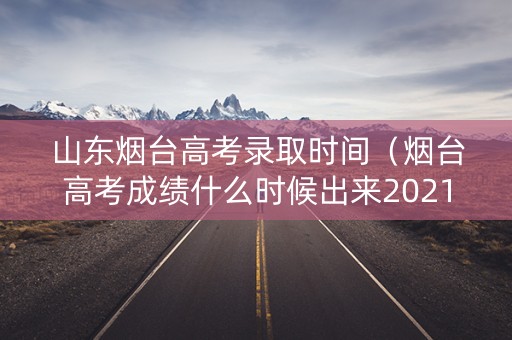 山东烟台高考录取时间（烟台高考成绩什么时候出来2021）