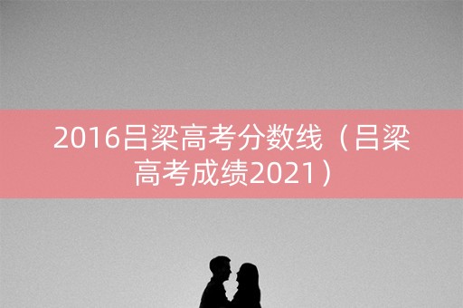 2016吕梁高考分数线（吕梁高考成绩2021）