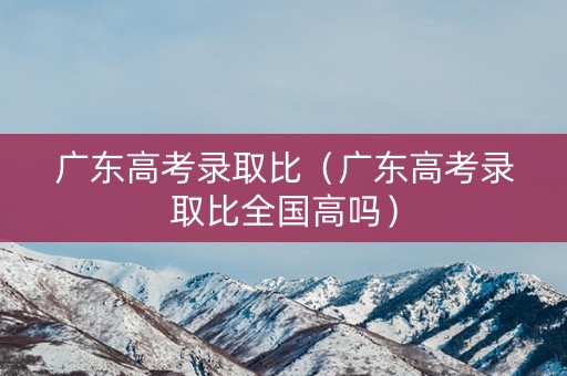 广东高考录取比（广东高考录取比全国高吗）