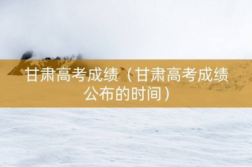 甘肃高考成绩（甘肃高考成绩公布的时间）