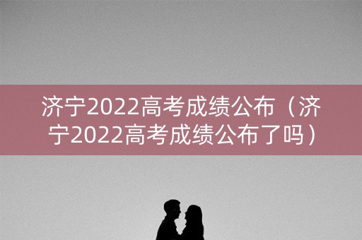 济宁2022高考成绩公布（济宁2022高考成绩公布了吗）