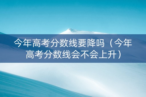 今年高考分数线要降吗（今年高考分数线会不会上升）
