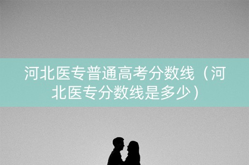 河北医专普通高考分数线（河北医专分数线是多少）
