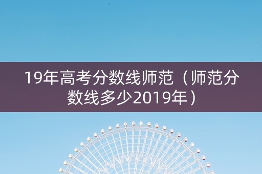 19年高考分数线师范（师范分数线多少2019年）