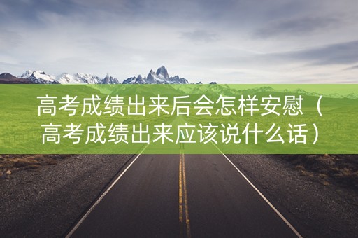 高考成绩出来后会怎样安慰（高考成绩出来应该说什么话）