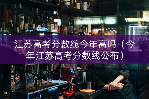 江苏高考分数线今年高吗（今年江苏高考分数线公布）