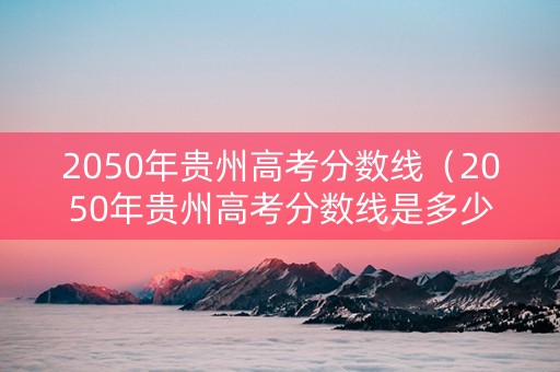 2050年贵州高考分数线（2050年贵州高考分数线是多少）