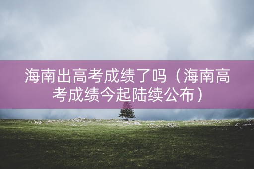 海南出高考成绩了吗（海南高考成绩今起陆续公布）