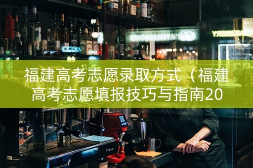 福建高考志愿录取方式（福建高考志愿填报技巧与指南2021）
