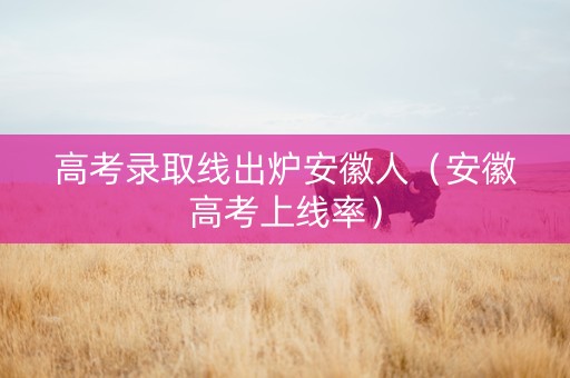 高考录取线出炉安徽人（安徽高考上线率）