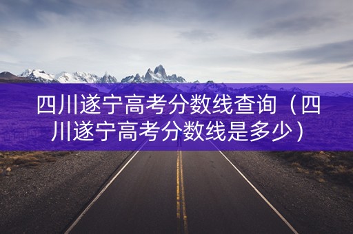 四川遂宁高考分数线查询（四川遂宁高考分数线是多少）