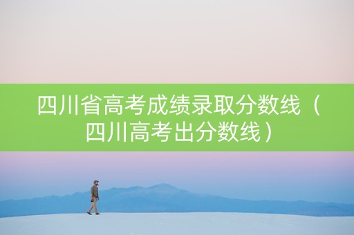 四川省高考成绩录取分数线（四川高考出分数线）
