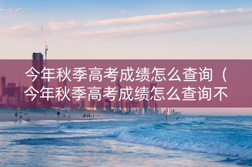 今年秋季高考成绩怎么查询（今年秋季高考成绩怎么查询不到）