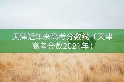 天津近年来高考分数线（天津高考分数2021年）
