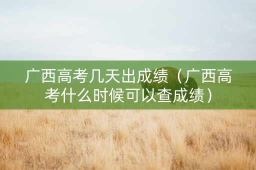 广西高考几天出成绩（广西高考什么时候可以查成绩）