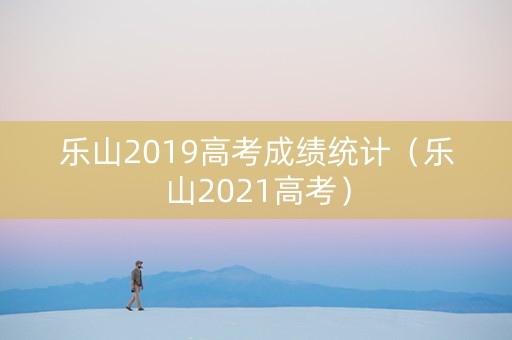 乐山2019高考成绩统计（乐山2021高考）