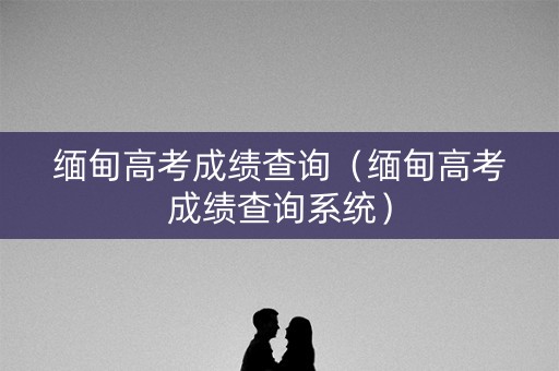 缅甸高考成绩查询（缅甸高考成绩查询系统）