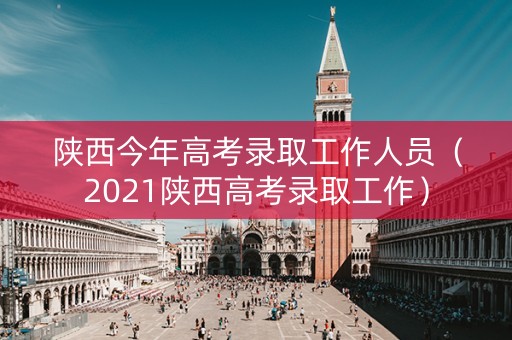 陕西今年高考录取工作人员（2021陕西高考录取工作）