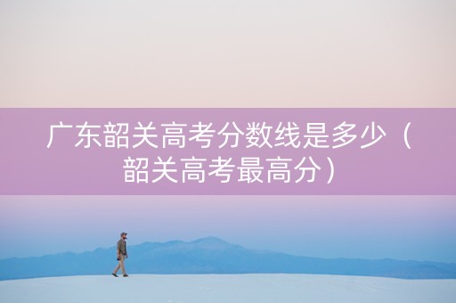广东韶关高考分数线是多少（韶关高考最高分）