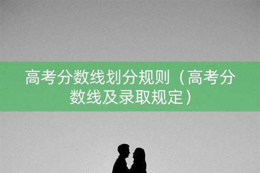 高考分数线划分规则（高考分数线及录取规定）