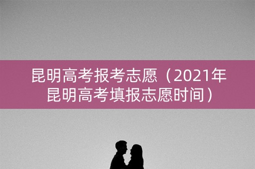 昆明高考报考志愿（2021年昆明高考填报志愿时间）